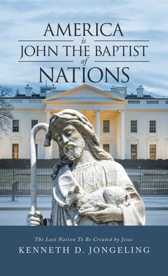 America Is John the Baptist of Nations: The Last Nation to Be Created by Jesus by Jongeling, Kenneth D.