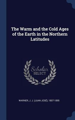 The Warm and the Cold Ages of the Earth in the Northern Latitudes by Warner, J. J. (Juan José) 1807-1895