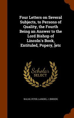 Four Letters on Several Subjects, to Persons of Quality, the Fourth Being an Answer to the Lord Bishop of Lincoln's Book, Entituled, Popery, [etc by Walsh, Peter