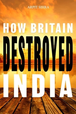 How Britain Destroyed India by Sihra, Arpit