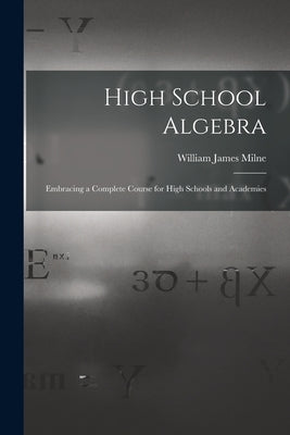 High School Algebra: Embracing a Complete Course for High Schools and Academies by Milne, William James