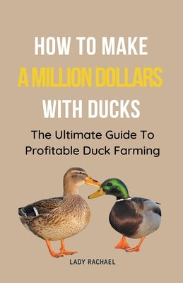 How To Make A Million Dollars With Ducks: The Ultimate Guide To Profitable Duck Farming by Rachael, Lady