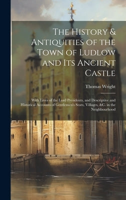 The History & Antiquities of the Town of Ludlow and Its Ancient Castle: With Lives of the Lord Presidents, and Descriptive and Historical Accounts of by [Wright, Thomas]