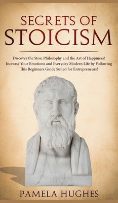 Secrets of Stoicism: Discover the Stoic Philosophy and the Art of Happiness; Increase Your Emotions and Everyday Modern Life by Following T by Hughes, Pamela