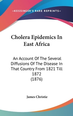 Cholera Epidemics In East Africa: An Account Of The Several Diffusions Of The Disease In That Country From 1821 Till 1872 (1876) by Christie, James