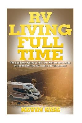 RV Living Full Time: The Beginner's Guide to Full Time Motorhome Living - Incredible RV Tips, RV Tricks, & RV Resources! by Gise, Kevin