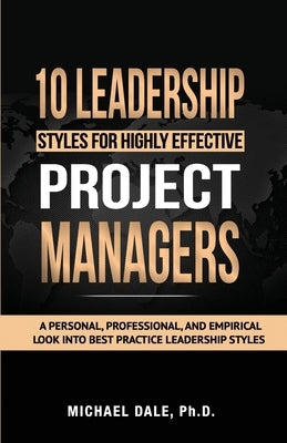 10 Leadership Styles For Highly Effective Project Managers: A Personal, Professional, and Empirical Look into Best Practice Leadership Styles by Dale, Michael