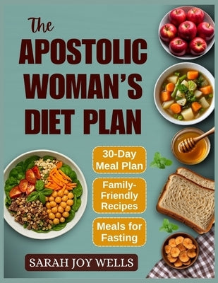 The Apostolic Woman's Diet Plan: Clean Meals, Biblical Eating Plans, and Fasting Recipes to Feed Your Family and Grow Closer to God by Wells, Sarah Joy