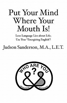 Put Your Mind Where Your Mouth Is!: Lose Language Lies about Life; Use True "Energizing English"! by Sanderson M. a., Judson