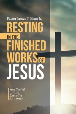 Resting in the Finished Works of Jesus: Stay Seated in Your Executive Authority by Elam, Pastor James T., Jr.