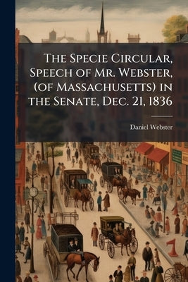 The Specie Circular, Speech of Mr. Webster, (of Massachusetts) in the Senate, Dec. 21, 1836 by Webster, Daniel