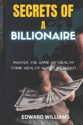 Secrets of a Billionaire: Master The Game Of Wealth (THINK WEALTH TO GET WEALTHY) by Williams, Edward