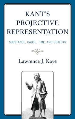 Kant's Projective Representation: Substance, Cause, Time, and Objects by Kaye, Lawrence J.