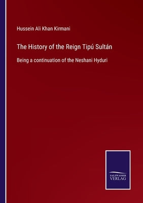 The History of the Reign Tipú Sultán: Being a continuation of the Neshani Hyduri by Kirmani, Hussein Ali Khan