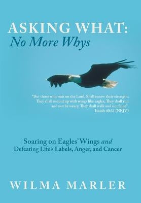 Asking What: No More Whys: Soaring on Eagles' Wings Defeating Life's Labels, Anger and Cancer by Marler, Wilma