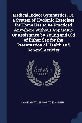 Medical Indoor Gymnastics, Or, a System of Hygienic Exercises for Home Use to Be Practiced Anywhere Without Apparatus Or Assistance by Young and Old o by Schreber, Daniel Gottlieb Moritz