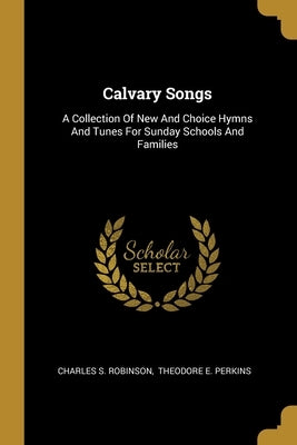 Calvary Songs: A Collection Of New And Choice Hymns And Tunes For Sunday Schools And Families by Robinson, Charles S.