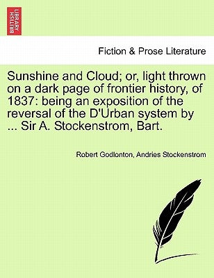 Sunshine and Cloud; Or, Light Thrown on a Dark Page of Frontier History, of 1837: Being an Exposition of the Reversal of the D'Urban System by ... Sir by Godlonton, Robert