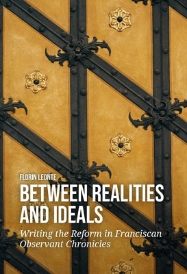 Between Realities and Ideals: Writing the Reform in Franciscan Observant Chronicles by Leonte, Florin