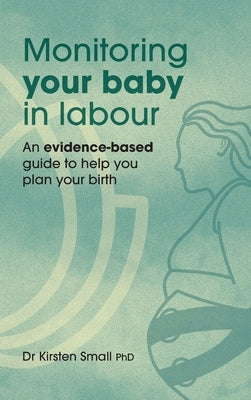 Monitoring Your Baby in Labour: An Evidence-Based Guide to Help Plan Your Birth by Small, Kirsten
