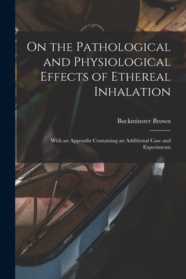 On the Pathological and Physiological Effects of Ethereal Inhalation; With an Appendix Containing an Additional Case and Experiments by Brown, Buckminster 1819-1891