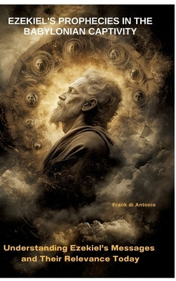 Ezekiel's Prophecies in the Babylonian Captivity: Understanding Ezekiel's Messages and Their Relevance Today by Di Antonio, Frank