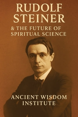Rudolf Steiner & the Future of Spiritual Science: The Life, Teachings, and Practices of Anthroposophy's Visionary Founder by Ancient Wisdom Institute