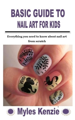 Basic Guide to Nail Art for Kids: Everything you need to know about nail art from scratch by Kenzie, Myles