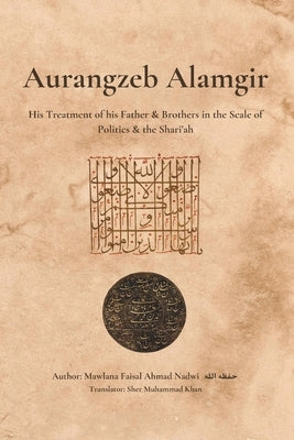 Aurangzeb Alamgir: His Treatment of his Father & Brothers in the Scale of Politics & the Shari'ah by Khan, Sher Muhammad
