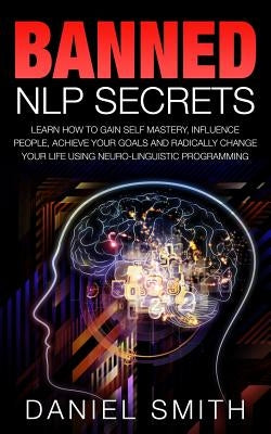 Banned NLP Secrets: Learn How To Gain Self Mastery, Influence People, Achieve Your Goals And Radically Change Your Life Using Neuro-Lingui by Smith, Daniel