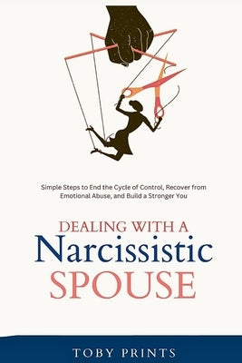Dealing with a Narcissistic Spouse: Simple Steps to End the Cycle of Control, Recover from Emotional Abuse, and Build a Stronger You by Prints, Toby