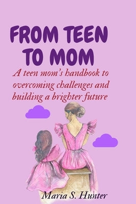 From teen to mom: A teen mom's handbook to overcoming challenges and building a brighter future by S. Hunter, Maria