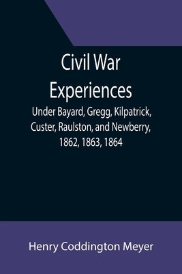Civil War Experiences; Under Bayard, Gregg, Kilpatrick, Custer, Raulston, and Newberry, 1862, 1863, 1864 by Coddington Meyer, Henry