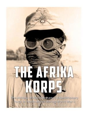 The Afrika Korps: The History of Nazi Germany's Expeditionary Force in North Africa during World War II by Charles River