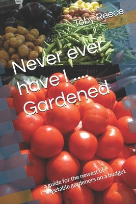 Never ever have I .... Gardened: a guide for the newest of vegetable gardeners on a budget by Reece, Toby