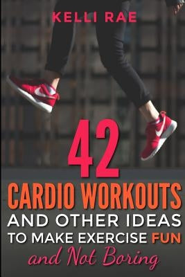 42 Cardio Workouts and Other Ideas To Make Exercise Fun and Not Boring by Rae, Kelli