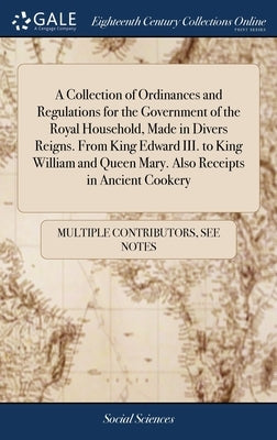 A Collection of Ordinances and Regulations for the Government of the Royal Household, Made in Divers Reigns. From King Edward III. to King William and by Multiple Contributors