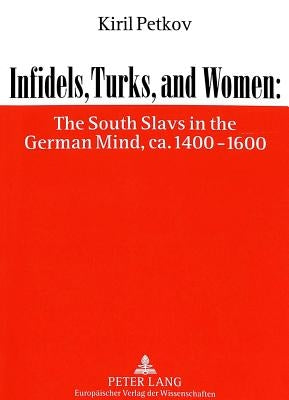 Infidels, Turks, and Women: The South Slavs in the German Mind, Ca. 1400-1600 by Petkov, Kiril