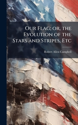 Our Flag; or, the Evolution of the Stars and Stripes, Etc by Campbell, Robert Allen
