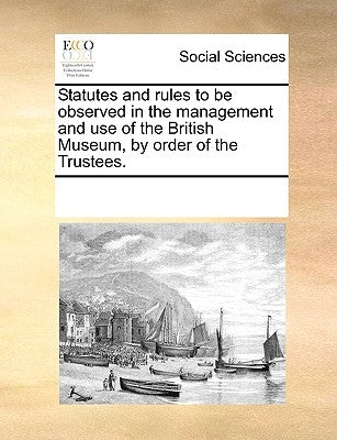 Statutes and Rules to Be Observed in the Management and Use of the British Museum, by Order of the Trustees. by Multiple Contributors