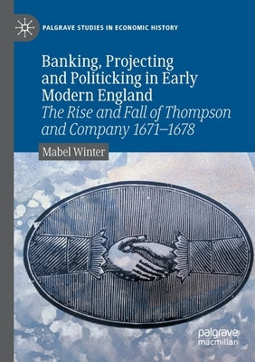 Banking, Projecting and Politicking in Early Modern England: The Rise and Fall of Thompson and Company 1671‒1678 by Winter, Mabel