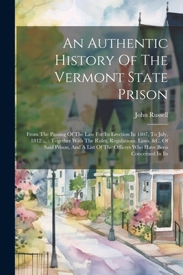 An Authentic History Of The Vermont State Prison: From The Passing Of The Law For Its Erection In 1807, To July, 1812 ...: Together With The Rules, Re by Russell, John
