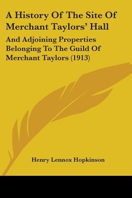 A History Of The Site Of Merchant Taylors' Hall: And Adjoining Properties Belonging To The Guild Of Merchant Taylors (1913) by Hopkinson, Henry Lennox