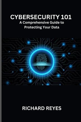 Cybersecurity 101: A Comprehensive Guide to Protecting Your Data by Reyes, Richard