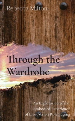 Through the Wardrobe: An Exploration of the Embodied Experience of Live-Action Roleplaying by Milton, Rebecca