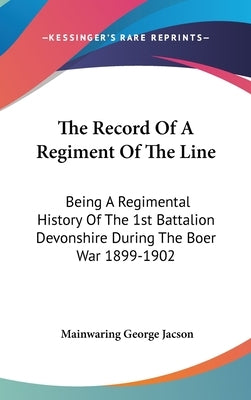 The Record Of A Regiment Of The Line: Being A Regimental History Of The 1st Battalion Devonshire During The Boer War 1899-1902 by Jacson, Mainwaring George