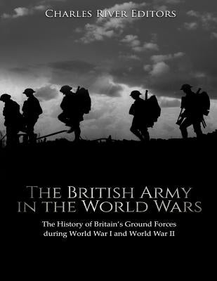 The British Army in the World Wars: The History of Britain's Ground Forces during World War I and World War II by Charles River
