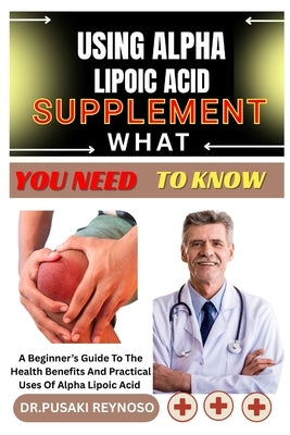 Using Alpha Lipoic Acid Supplement What You Need to Know: A Beginner's Guide To The Health Benefits And Practical Uses Of Alpha Lipoic Acid by Reynoso, Dr Pusaki