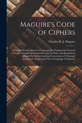Maguire's Code of Ciphers [microform]: a Comprehensive System of Cryptography Designed for General Use and Arranged in Conformity With the Rules and R by Maguire, Charles H. J. (Charles Henry