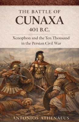 The Battle of Cunaxa 401 B.C.: Xenophon and the Ten Thousand in the Persian Civil War by Athenaeus, Antonios